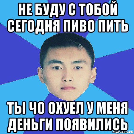 не буду с тобой сегодня пиво пить ты чо охуел у меня деньги появились