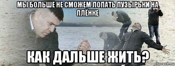 мы больше не сможем лопать пузырьки на плёнке как дальше жить?