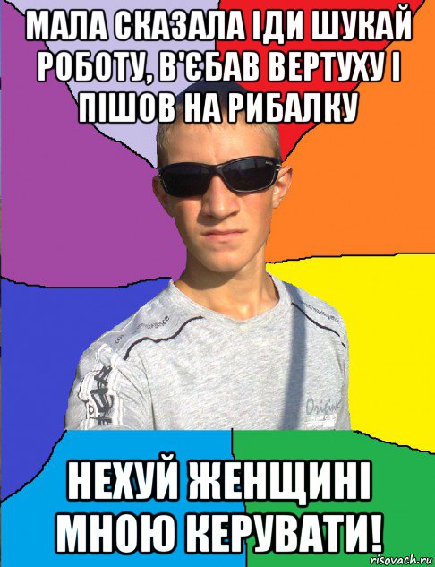 мала сказала іди шукай роботу, в'єбав вертуху і пішов на рибалку нехуй женщині мною керувати!