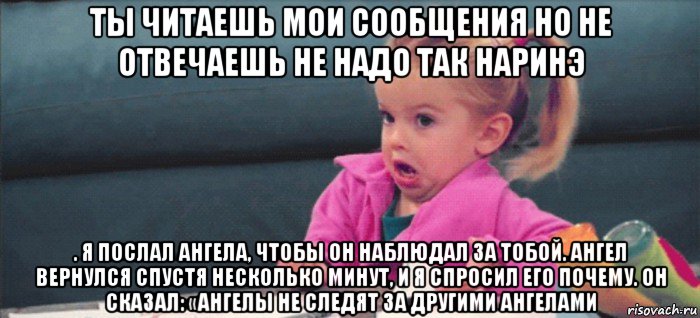 ты читаешь мои сообщения но не отвечаешь не надо так наринэ . я послал ангела, чтобы он наблюдал за тобой. ангел вернулся спустя несколько минут, и я спросил его почему. он сказал: «ангелы не следят за другими ангелами, Мем  Ты говоришь (девочка возмущается)