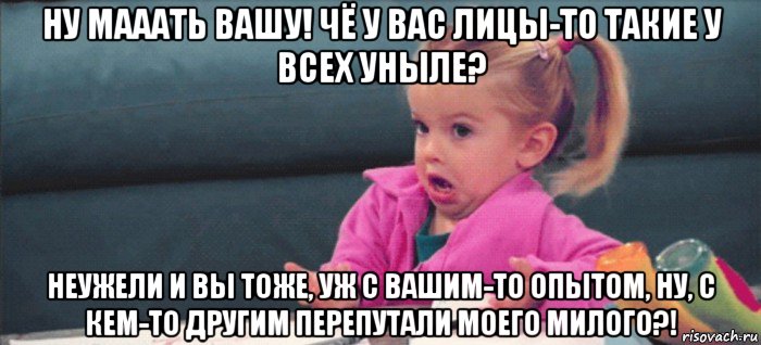 ну мааать вашу! чё у вас лицы-то такие у всех уныле? неужели и вы тоже, уж с вашим-то опытом, ну, с кем-то другим перепутали моего милого?!, Мем  Ты говоришь (девочка возмущается)