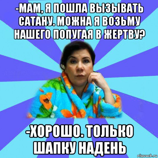 -мам, я пошла вызывать сатану. можна я возьму нашего попугая в жертву? -хорошо. только шапку надень, Мем типичная мама