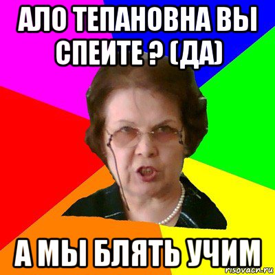 ало тепановна вы спеите ? (да) а мы блять учим, Мем Типичная училка