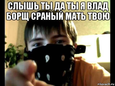 слышь ты да ты я влад борщ сраный мать твою 