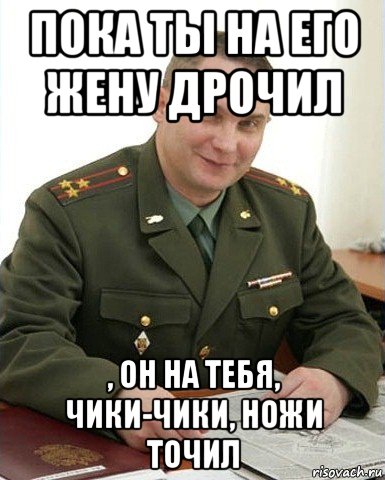 пока ты на его жену дрочил , он на тебя, чики-чики, ножи точил, Мем Военком (полковник)