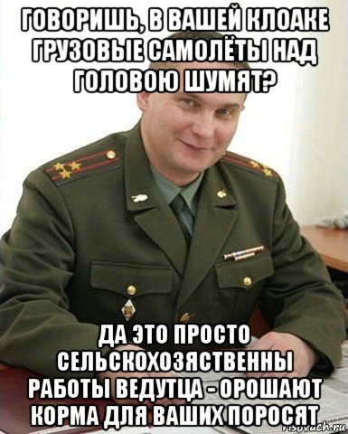 говоришь, в вашей клоаке грузовые самолёты над головою шумят? да это просто сельскохозяственны работы ведутца - орошают корма для ваших поросят, Мем Военком (полковник)