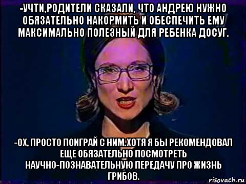 -учти,родители сказали, что андрею нужно обязательно накормить и обеспечить ему максимально полезный для ребенка досуг. -ох, просто поиграй с ним.хотя я бы рекомендовал еще обязательно посмотреть научно-познавательную передачу про жизнь грибов.