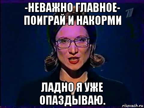 -неважно главное- поиграй и накорми ладно я уже опаздываю.