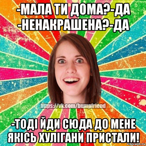 -мала ти дома?-да -ненакрашена?-да -тоді йди сюда до мене якісь хулігани пристали!, Мем Йобнута Подруга ЙоП