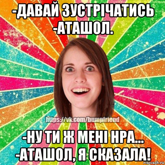 -давай зустрічатись -аташол. -ну ти ж мені нра... -аташол, я сказала!