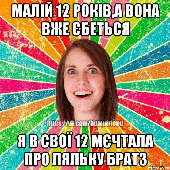 малій 12 років,а вона вже єбеться я в свої 12 мєчтала про ляльку братз, Мем Йобнута Подруга ЙоП