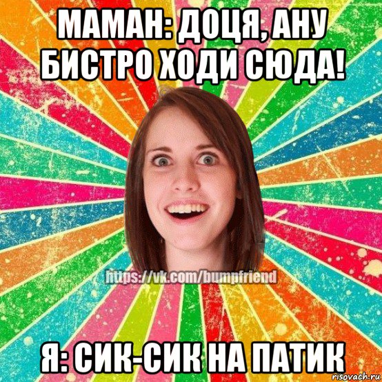 маман: доця, ану бистро ходи сюда! я: сик-сик на патик, Мем Йобнута Подруга ЙоП