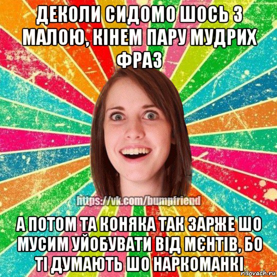 деколи сидомо шось з малою, кінем пару мудрих фраз а потом та коняка так зарже шо мусим уйобувати від мєнтів, бо ті думають шо наркоманкі, Мем Йобнута Подруга ЙоП