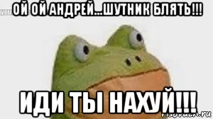 ой ой андрей...шутник блять!!! иди ты нахуй!!!