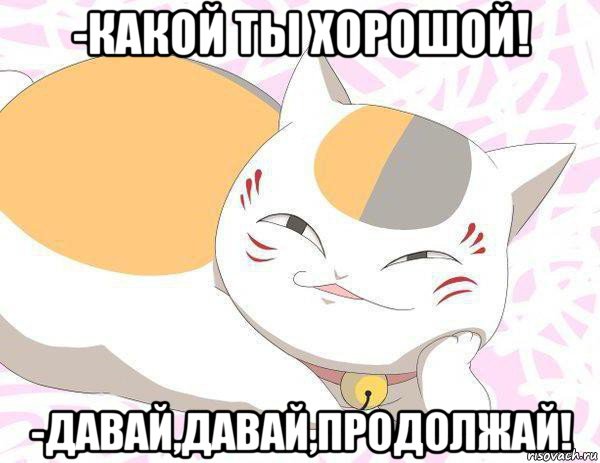 -какой ты хорошой! -давай,давай,продолжай!