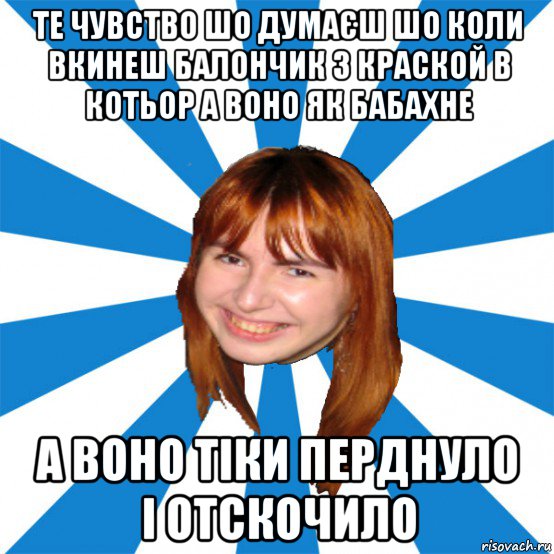 те чувство шо думаєш шо коли вкинеш балончик з краской в котьор а воно як бабахне а воно тіки перднуло і отскочило