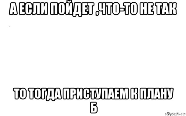 а если пойдет ,что-то не так то тогда приступаем к плану б