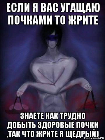 если я вас угащаю почками то жрите знаете как трудно добыть здоровые почки ,так что жрите я щедрый)