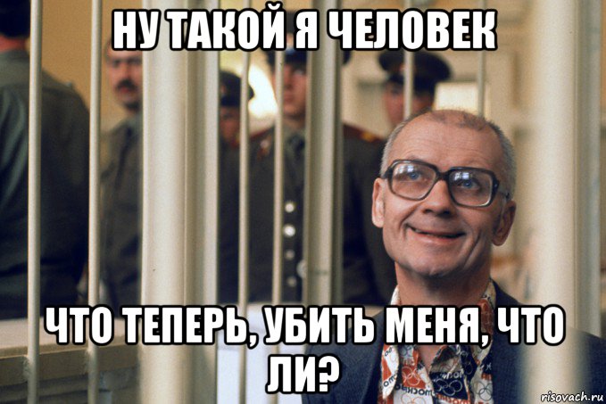 ну такой я человек что теперь, убить меня, что ли?