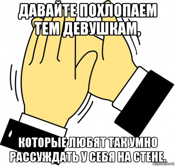 давайте похлопаем тем девушкам, которые любят так умно рассуждать у себя на стене., Мем давайте похлопаем