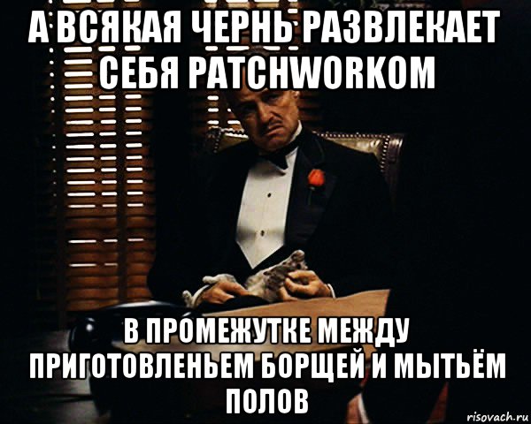 а всякая чернь развлекает себя patchworkом в промежутке между приготовленьем борщей и мытьём полов, Мем Дон Вито Корлеоне