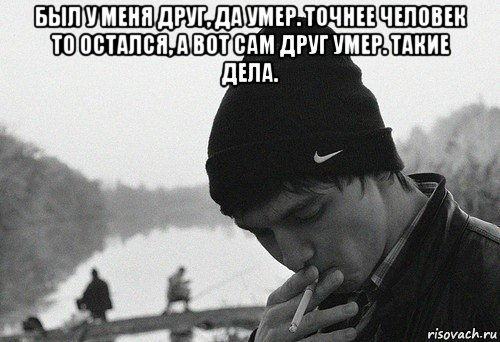 был у меня друг, да умер. точнее человек то остался, а вот сам друг умер. такие дела. 