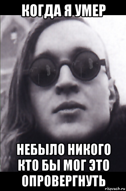 когда я умер небыло никого кто бы мог это опровергнуть