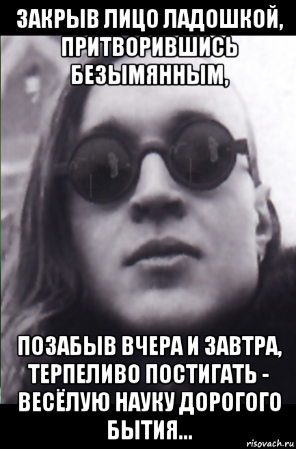 закрыв лицо ладошкой, притворившись безымянным, позабыв вчера и завтра, терпеливо постигать - весёлую науку дорогого бытия...