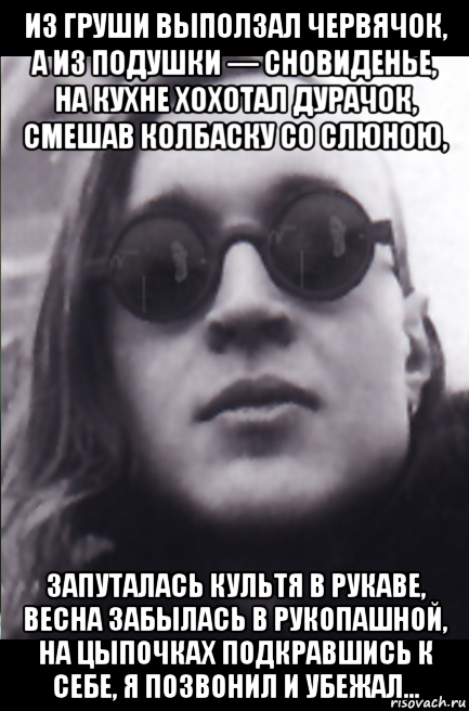 из груши выползал червячок, а из подушки — сновиденье, на кухне хохотал дурачок, смешав колбаску со слюною, запуталась культя в рукаве, весна забылась в рукопашной, на цыпочках подкравшись к себе, я позвонил и убежал...