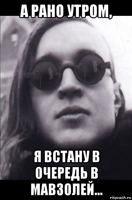 а рано утром, я встану в очередь в мавзолей...