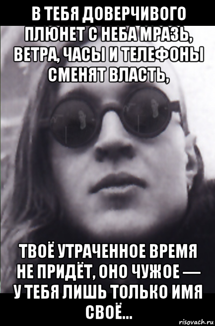 в тебя доверчивого плюнет с неба мразь, ветра, часы и телефоны сменят власть, твоё утраченное время не придёт, оно чужое — у тебя лишь только имя своё...
