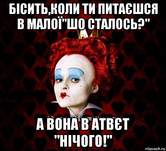 бісить,коли ти питаєшся в малої"шо сталось?" а вона в атвєт "нічого!"