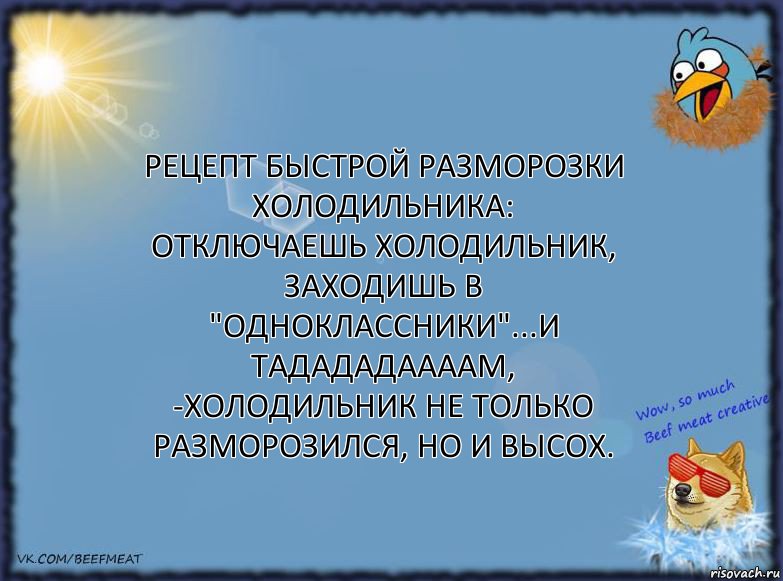 Рецепт быстрой разморозки холодильника: отключаешь холодильник, заходишь в "Одноклассники"...и тадададаааам, -холодильник не только разморозился, но и высох.