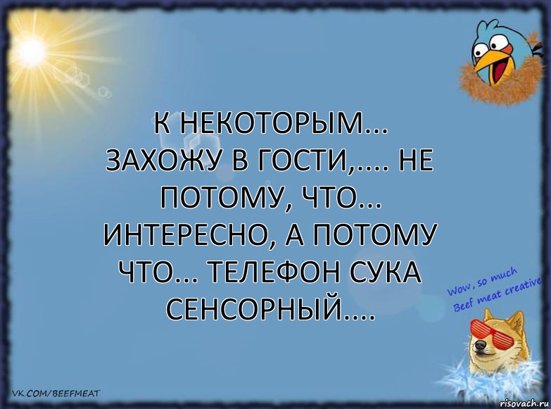 К некоторым... ЗАХОЖУ В ГОСТИ,.... не потому, ЧТО... интересно, а потому ЧТО... телефон сука СЕНСОРНЫЙ....