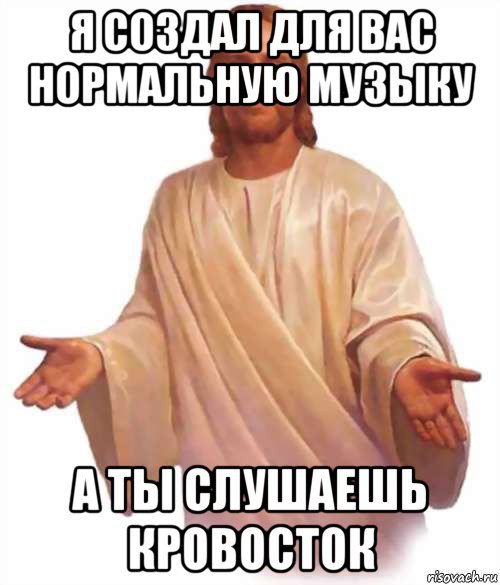 я создал для вас нормальную музыку а ты слушаешь кровосток