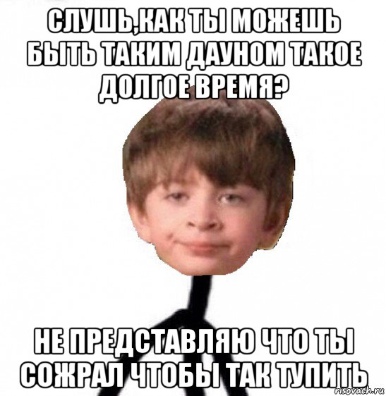 слушь,как ты можешь быть таким дауном такое долгое время? не представляю что ты сожрал чтобы так тупить, Мем Кислолицый0