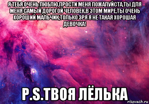 я тебя очень люблю,прости меня пожалуйста,ты для меня самый дорогой человек,в этом мире,ты очень хороший мальчик,только зря я не такая хорошая девочка! p.s.твоя лёлька