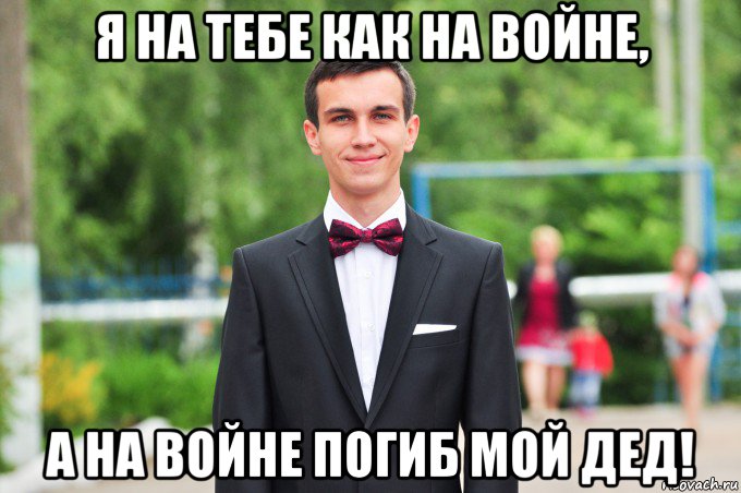 я на тебе как на войне, а на войне погиб мой дед!