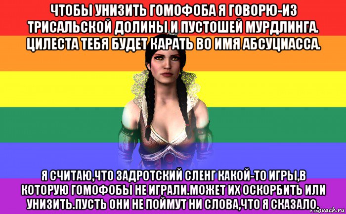 чтобы унизить гомофоба я говорю-из трисальской долины и пустошей мурдлинга. цилеста тебя будет карать во имя абсуциасса. я считаю,что задротский сленг какой-то игры,в которую гомофобы не играли.может их оскорбить или унизить.пусть они не поймут ни слова,что я сказало.