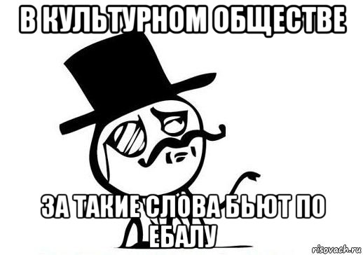 в культурном обществе за такие слова бьют по ебалу