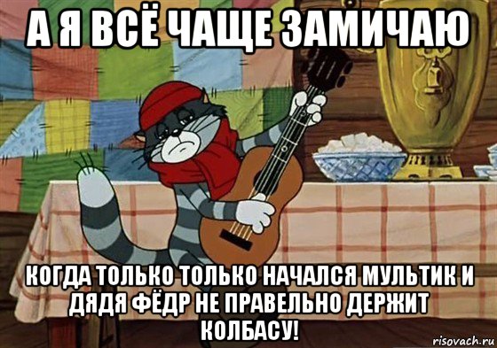 а я всё чаще замичаю когда только только начался мультик и дядя фёдр не правельно держит колбасу!