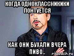 когда одноклассникики понтуется как они бухали вчера пиво..