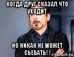 когда друг сказал что уходит но никак не может сьебать! !