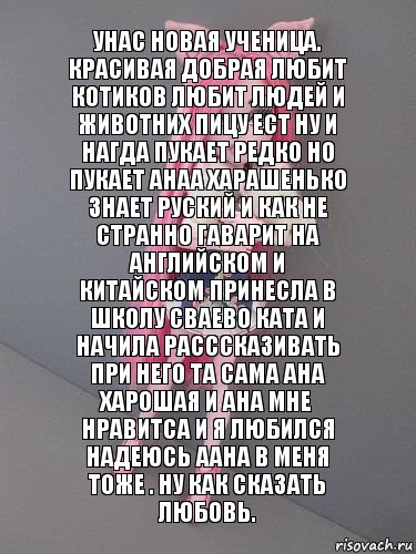 Унас новая ученица. Красивая добрая любит котиков любит людей и животних пицу ест ну и нагда пукает редко но пукает анаа харашенько знает руский и как не странно гаварит на английском и китайском принесла в школу сваево ката и начила расссказивать при него та сама ана харошая и ана мне нравитса и я любился надеюсь аана в меня тоже . Ну как сказать любовь.