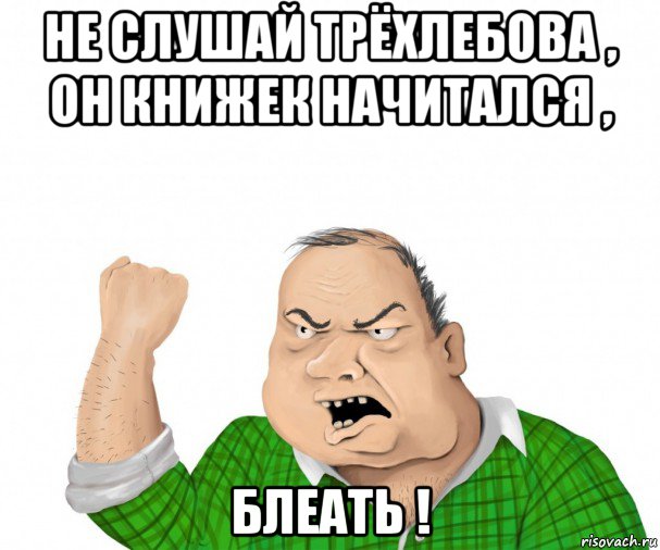 не слушай трёхлебова , он книжек начитался , блеать !, Мем мужик