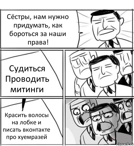 Сёстры, нам нужно придумать, как бороться за наши права! Судиться
Проводить митинги Красить волосы на лобке и писать вконтакте про хуемразей, Комикс нам нужна новая идея