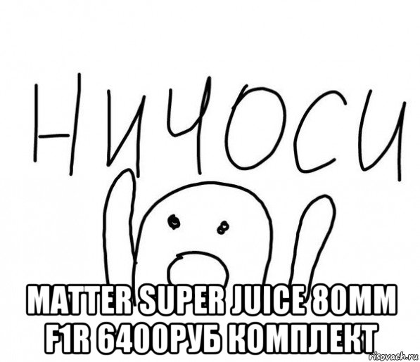  matter super juice 80mm f1r 6400руб комплект, Мем  Ничоси