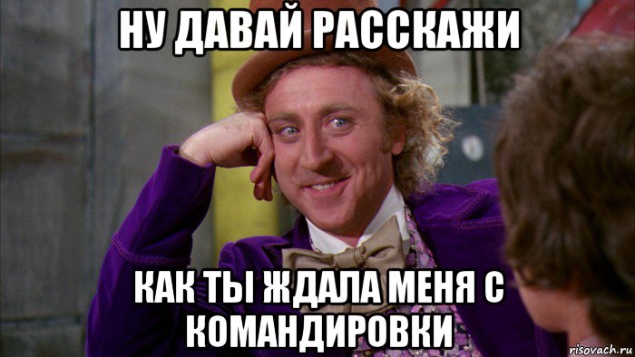 ну давай расскажи как ты ждала меня с командировки, Мем Ну давай расскажи (Вилли Вонка)