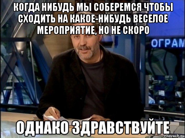 когда нибудь мы соберемся чтобы сходить на какое-нибудь веселое мероприятие, но не скоро 