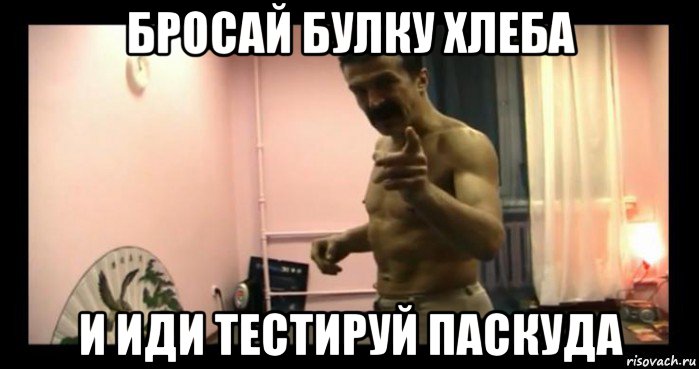 бросай булку хлеба и иди тестируй паскуда